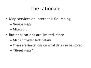 The rationale
• Map services on Internet is flourshing
  – Google maps
  – Microsoft
• But applications are limited, since
  – Maps provided lack details
  – There are limitations on what data can be stored
  – ”Street maps”
 