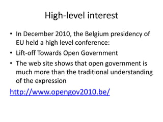 High-level interest
• In December 2010, the Belgium presidency of
  EU held a high level conference:
• Lift-off Towards Open Government
• The web site shows that open government is
  much more than the traditional understanding
  of the expression
http://www.opengov2010.be/
 