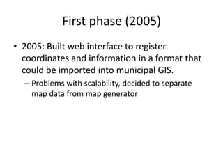 First phase (2005)
• 2005: Built web interface to register
  coordinates and information in a format that
  could be imported into municipal GIS.
  – Problems with scalability, decided to separate
    map data from map generator
 