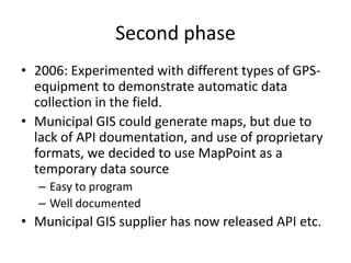 Second phase
• 2006: Experimented with different types of GPS-
  equipment to demonstrate automatic data
  collection in the field.
• Municipal GIS could generate maps, but due to
  lack of API doumentation, and use of proprietary
  formats, we decided to use MapPoint as a
  temporary data source
  – Easy to program
  – Well documented
• Municipal GIS supplier has now released API etc.
 