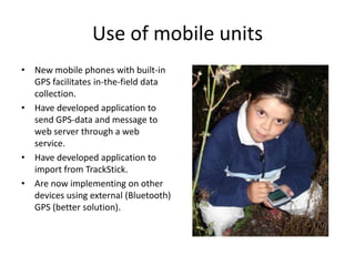 Use of mobile units
• New mobile phones with built-in
  GPS facilitates in-the-field data
  collection.
• Have developed application to
  send GPS-data and message to
  web server through a web
  service.
• Have developed application to
  import from TrackStick.
• Are now implementing on other
  devices using external (Bluetooth)
  GPS (better solution).
 