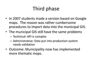Third phase
• In 2007 students made a version based on Google
  maps. The reason was rather cumbersome
  procedures to import data into the municipal GIS.
• The municipal GIS still have the same problems
  – Technical: API is complex
  – Administrative: Data put into production system
    needs validation
• Outcome: Municipality now has implemented
  more thematic maps.
 