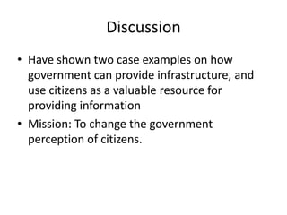 Discussion
• Have shown two case examples on how
  government can provide infrastructure, and
  use citizens as a valuable resource for
  providing information
• Mission: To change the government
  perception of citizens.
 