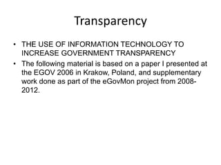 Transparency
• THE USE OF INFORMATION TECHNOLOGY TO
  INCREASE GOVERNMENT TRANSPARENCY
• The following material is based on a paper I presented at
  the EGOV 2006 in Krakow, Poland, and supplementary
  work done as part of the eGovMon project from 2008-
  2012.
 