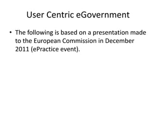 User Centric eGovernment
• The following is based on a presentation made
  to the European Commission in December
  2011 (ePractice event).
 