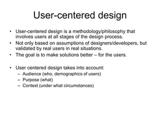 User-centered design
• User-centered design is a methodology/philosophy that
  involves users at all stages of the design process.
• Not only based on assumptions of designers/developers, but
  validated by real users in real situations.
• The goal is to make solutions better – for the users.

• User centered design takes into account:
   – Audience (who, demographics of users)
   – Purpose (what)
   – Context (under what circumstances)
 