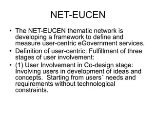 NET-EUCEN
• The NET-EUCEN thematic network is
  developing a framework to define and
  measure user-centric eGovernment services.
• Definition of user-centric: Fulfillment of three
  stages of user involvement:
• (1) User Involvement in Co-design stage:
  Involving users in development of ideas and
  concepts. Starting from users´ needs and
  requirements without technological
  constraints.
 