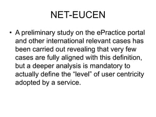 NET-EUCEN
• A preliminary study on the ePractice portal
  and other international relevant cases has
  been carried out revealing that very few
  cases are fully aligned with this definition,
  but a deeper analysis is mandatory to
  actually define the “level” of user centricity
  adopted by a service.
 