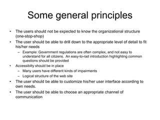 Some general principles
•   The users should not be expected to know the organizational structure
    (one-stop-shop)
•   The user should be able to drill down to the appropriate level of detail to fit
    his/her needs
     – Example: Government regulations are often complex, and not easy to
        understand for all citizens. An easy-to-rad introduction highlighting common
        questions should be provided
•   Accessibilty should be in place
     – Many users have different kinds of impairments
     – Logical structure of the web site
•   The user should be able to customize his/her user interface according to
    own needs.
•   The user should be able to choose an appropriate channel of
    communication
 