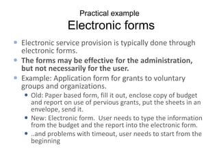 Practical example
                 Electronic forms
 Electronic service provision is typically done through
  electronic forms.
 The forms may be effective for the administration,
  but not necessarily for the user.
 Example: Application form for grants to voluntary
  groups and organizations.
    Old: Paper based form, fill it out, enclose copy of budget
     and report on use of pervious grants, put the sheets in an
     envelope, send it.
    New: Electronic form. User needs to type the information
     from the budget and the report into the electronic form.
    ..and problems with timeout, user needs to start from the
     beginning
 