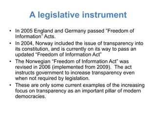 A legislative instrument
• In 2005 England and Germany passed ”Freedom of
  Information” Acts.
• In 2004, Norway included the issue of transparency into
  its constitution, and is currently on its way to pass an
  updated “Freedom of Information Act”
• The Norwegian “Freedom of Information Act” was
  revised in 2006 (implemented from 2009). The act
  instructs government to increase transparency even
  when not required by legislation.
• These are only some current examples of the increasing
  focus on transparency as an important pillar of modern
  democracies.
 