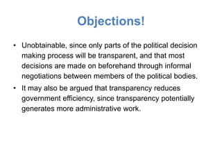 Objections!
• Unobtainable, since only parts of the political decision
  making process will be transparent, and that most
  decisions are made on beforehand through informal
  negotiations between members of the political bodies.
• It may also be argued that transparency reduces
  government efficiency, since transparency potentially
  generates more administrative work.
 