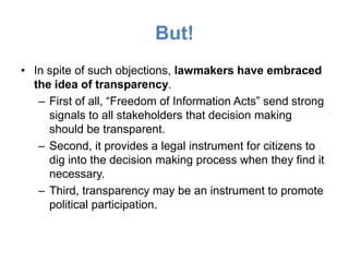 But!
• In spite of such objections, lawmakers have embraced
  the idea of transparency.
   – First of all, “Freedom of Information Acts” send strong
     signals to all stakeholders that decision making
     should be transparent.
   – Second, it provides a legal instrument for citizens to
     dig into the decision making process when they find it
     necessary.
   – Third, transparency may be an instrument to promote
     political participation.
 