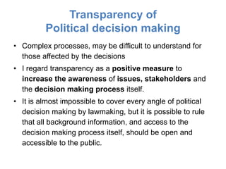 Transparency of
         Political decision making
• Complex processes, may be difficult to understand for
  those affected by the decisions
• I regard transparency as a positive measure to
  increase the awareness of issues, stakeholders and
  the decision making process itself.
• It is almost impossible to cover every angle of political
  decision making by lawmaking, but it is possible to rule
  that all background information, and access to the
  decision making process itself, should be open and
  accessible to the public.
 