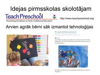 Idejas pirmsskolas skolotājam
Arvien agrāk bērni sāk izmantot tehnoloģijas
http://www.teachpreschool.org/
 