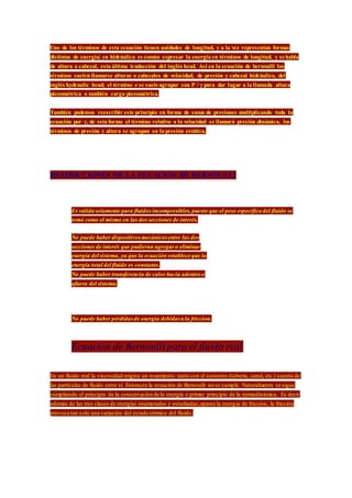 Uno de los términos de esta ecuación tienen unidades de longitud, y a la vez representan formas
distintas de energía; en hidráulica es común expresar la energía en términos de longitud, y se habla
de altura o cabezal, esta última traducción del inglés head. Así en la ecuación de bernoulli los
términos suelen llamarse alturas o cabezales de velocidad, de presión y cabezal hidráulico, del
inglés hydraulic head; el término z se suele agrupar con P / γ para dar lugar a la llamada altura
piezométrica o también carga piezométrica.
También podemos reescribir este principio en forma de suma de presiones multiplicando toda la
ecuación por γ, de esta forma el término relativo a la velocidad se llamará presión dinámica, los
términos de presión y altura se agrupan en la presión estática.
RESTRICCIONES DE LA ECUACION DE BERNOULLI
 Es válida solamente para fluidos incompresibles, puesto que el peso específico del fluido se
tomó como el mismo en las dos secciones de interés.
 No puede haber dispositivosmecánicos entre las dos
secciones de interés que pudieran agregar o eliminar
energía del sistema, ya que la ecuación establece que la
energía total del fluido es constante.
 No puede haber transferencia de calor hacia adentro o
afuera del sistema.
 No puede haber pérdidasde energía debidas a la friccion.
Ecuación de Bernoulli para el fluido real
En un fluido real la viscosidad origina un rozamiento tanto con el contorno (tubería, canal, etc.) cuanto de
las partículas de fluido entre si. Entonces la ecuación de Bernoulli no se cumple. Naturalmente se sigue
cumpliendo el principio de la conservación de la energía o primer principio de la termodinámica. Es decir
además de las tres clases de energías enumeradas y estudiadas,aparee la energía de fricción, la fricción
provoca tan solo una variación del estado térmico del fluido.
 
