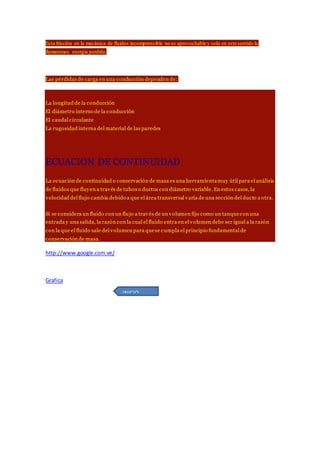 Esta fricción en la mecánica de fluidos incomprensible no es aprovechable y solo en este sentido la
llamaremos energía perdida.
Las pérdidas de carga en una conducción dependen de:
La longitud de la conducción
El diámetro interno de la conducción
El caudal circulante
La rugosidad interna del material de las paredes
ECUACION DE CONTINUIDAD
La ecuación de continuidad o conservación de masa es una herramientamuy útil para el análisis
de fluidos que fluyen a través de tubos o ductos con diámetro variable. En estos casos, la
velocidad del flujo cambia debido a que el área transversal varía de una sección del ducto a otra.
Si se considera un fluido con un flujo a través de un volumen fijo como un tanquecon una
entrada y una salida, la razón con la cual el fluido entra en el volumen debe ser igual a la razón
con la que el fluido sale del volumen para quese cumpla el principio fundamental de
conservación de masa.
http://www.google.com.ve/
Grafica
INICIO
 