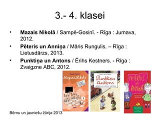 Bērnu un jauniešu žūrija 2013
3.- 4. klasei
• Mazais Nikolā / Sampē-Gosinī. - Rīga : Jumava,
2012.
• Pēteris un Anniņa / Māris Rungulis. – Rīga :
Lietusdārzs, 2013.
• Punktiņa un Antons / Ērihs Kestners. - Rīga :
Zvaigzne ABC, 2012.
 