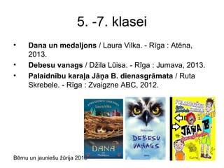 Bērnu un jauniešu žūrija 2013
5. -7. klasei
• Dana un medaljons / Laura Vilka. - Rīga : Atēna,
2013.
• Debesu vanags / Džila Lūisa. - Rīga : Jumava, 2013.
• Palaidnību karaļa Jāņa B. dienasgrāmata / Ruta
Skrebele. - Rīga : Zvaigzne ABC, 2012.
 