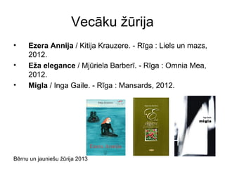 Bērnu un jauniešu žūrija 2013
Vecāku žūrija
• Ezera Annija / Kitija Krauzere. - Rīga : Liels un mazs,
2012.
• Eža elegance / Mjūriela Barberī. - Rīga : Omnia Mea,
2012.
• Migla / Inga Gaile. - Rīga : Mansards, 2012.
 