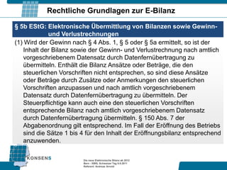 Rechtliche Grundlagen zur E-Bilanz

§ 5b EStG: Elektronische Übermittlung von Bilanzen sowie Gewinn-
            und Verlustrechnungen
(1) Wird der Gewinn nach § 4 Abs. 1, § 5 oder § 5a ermittelt, so ist der
   Inhalt der Bilanz sowie der Gewinn- und Verlustrechnung nach amtlich
   vorgeschriebenem Datensatz durch Datenfernübertragung zu
   übermitteln. Enthält die Bilanz Ansätze oder Beträge, die den
   steuerlichen Vorschriften nicht entsprechen, so sind diese Ansätze
   oder Beträge durch Zusätze oder Anmerkungen den steuerlichen
   Vorschriften anzupassen und nach amtlich vorgeschriebenem
   Datensatz durch Datenfernübertragung zu übermitteln. Der
   Steuerpflichtige kann auch eine den steuerlichen Vorschriften
   entsprechende Bilanz nach amtlich vorgeschriebenem Datensatz
   durch Datenfernübertragung übermitteln. § 150 Abs. 7 der
   Abgabenordnung gilt entsprechend. Im Fall der Eröffnung des Betriebs
   sind die Sätze 1 bis 4 für den Inhalt der Eröffnungsbilanz entsprechend
   anzuwenden.

                        Die neue Elektronische Bilanz ab 2012
                        Bern - XBRL Schweizer Tag 9.9.2011
                        Referent: Andreas Arnold
 