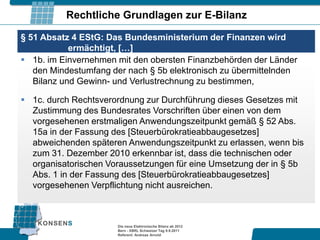 Rechtliche Grundlagen zur E-Bilanz

§ 51 Absatz 4 EStG: Das Bundesministerium der Finanzen wird
            ermächtigt, […]
 1b. im Einvernehmen mit den obersten Finanzbehörden der Länder
   den Mindestumfang der nach § 5b elektronisch zu übermittelnden
   Bilanz und Gewinn- und Verlustrechnung zu bestimmen,

 1c. durch Rechtsverordnung zur Durchführung dieses Gesetzes mit
  Zustimmung des Bundesrates Vorschriften über einen von dem
  vorgesehenen erstmaligen Anwendungszeitpunkt gemäß § 52 Abs.
  15a in der Fassung des [Steuerbürokratieabbaugesetzes]
  abweichenden späteren Anwendungszeitpunkt zu erlassen, wenn bis
  zum 31. Dezember 2010 erkennbar ist, dass die technischen oder
  organisatorischen Voraussetzungen für eine Umsetzung der in § 5b
  Abs. 1 in der Fassung des [Steuerbürokratieabbaugesetzes]
  vorgesehenen Verpflichtung nicht ausreichen.



                      Die neue Elektronische Bilanz ab 2012
                      Bern - XBRL Schweizer Tag 9.9.2011
                      Referent: Andreas Arnold
 