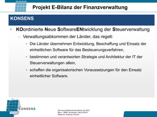 Projekt E-Bilanz der Finanzverwaltung

KONSENS

• KOordinierte Neue SoftwareENtwicklung der Steuerverwaltung
   – Verwaltungsabkommen der Länder, das regelt:
      • Die Länder übernehmen Entwicklung, Beschaffung und Einsatz der
        einheitlichen Software für das Besteuerungsverfahren,
      • bestimmen und verantworten Strategie und Architektur der IT der
        Steuerverwaltungen allein,
      • schaffen die organisatorischen Voraussetzungen für den Einsatz
        einheitlicher Software.




                        Die neue Elektronische Bilanz ab 2012
                        Bern - XBRL Schweizer Tag 9.9.2011
                        Referent: Andreas Arnold
 
