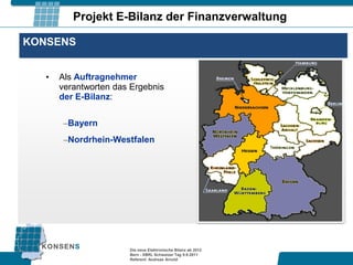 Projekt E-Bilanz der Finanzverwaltung

KONSENS


   •   Als Auftragnehmer
       verantworten das Ergebnis
       der E-Bilanz:

        –Bayern
        –Nordrhein-Westfalen




                       Die neue Elektronische Bilanz ab 2012
                       Bern - XBRL Schweizer Tag 9.9.2011
                       Referent: Andreas Arnold
 