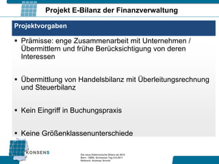 Projekt E-Bilanz der Finanzverwaltung

Projektvorgaben

 Prämisse: enge Zusammenarbeit mit Unternehmen /
  Übermittlern und frühe Berücksichtigung von deren
  Interessen


 Übermittlung von Handelsbilanz mit Überleitungsrechnung
  und Steuerbilanz


 Kein Eingriff in Buchungspraxis


 Keine Größenklassenunterschiede

                    Die neue Elektronische Bilanz ab 2012
                    Bern - XBRL Schweizer Tag 9.9.2011
                    Referent: Andreas Arnold
 