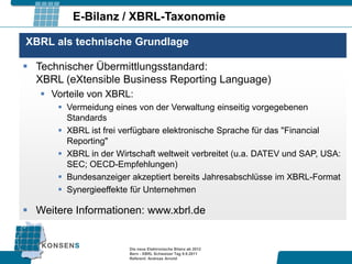 E-Bilanz / XBRL-Taxonomie

XBRL als technische Grundlage

 Technischer Übermittlungsstandard:
  XBRL (eXtensible Business Reporting Language)
    Vorteile von XBRL:
       Vermeidung eines von der Verwaltung einseitig vorgegebenen
        Standards
       XBRL ist frei verfügbare elektronische Sprache für das "Financial
        Reporting"
       XBRL in der Wirtschaft weltweit verbreitet (u.a. DATEV und SAP, USA:
        SEC; OECD-Empfehlungen)
       Bundesanzeiger akzeptiert bereits Jahresabschlüsse im XBRL-Format
       Synergieeffekte für Unternehmen

 Weitere Informationen: www.xbrl.de


                       Die neue Elektronische Bilanz ab 2012
                       Bern - XBRL Schweizer Tag 9.9.2011
                       Referent: Andreas Arnold
 