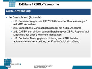 E-Bilanz / XBRL-Taxonomie

XBRL-Anwendung

 In Deutschland (Auswahl)
    z.B. Bundesanzeiger: seit 2007 "Elektronischer Bundesanzeiger"
     mit XBRL-Annahme
    z.B. Bundesbank: Jahresabschlusspool mit XBRL-Annahme
    z.B. DATEV: seit einigen Jahren Erstellung von XBRL-Reports "auf
     Mausklick" für über 2 Millionen Mandanten
    z.B. Deutsche Bank: geplante Nutzung von XBRL bei der
     automatisierten Verarbeitung der Kreditwürdigkeitsprüfung




                      Die neue Elektronische Bilanz ab 2012
                      Bern - XBRL Schweizer Tag 9.9.2011
                      Referent: Andreas Arnold
 