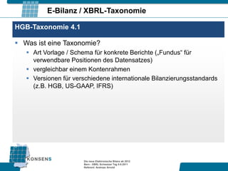 E-Bilanz / XBRL-Taxonomie

HGB-Taxonomie 4.1

 Was ist eine Taxonomie?
    Art Vorlage / Schema für konkrete Berichte („Fundus“ für
     verwendbare Positionen des Datensatzes)
    vergleichbar einem Kontenrahmen
    Versionen für verschiedene internationale Bilanzierungsstandards
     (z.B. HGB, US-GAAP, IFRS)




                      Die neue Elektronische Bilanz ab 2012
                      Bern - XBRL Schweizer Tag 9.9.2011
                      Referent: Andreas Arnold
 