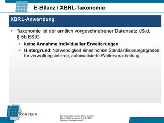 E-Bilanz / XBRL-Taxonomie

XBRL-Anwendung

 Taxonomie ist der amtlich vorgeschriebener Datensatz i.S.d.
  § 5b EStG
    keine Annahme individueller Erweiterungen
    Hintergrund: Notwendigkeit eines hohen Standardisierungsgrades
     für verwaltungsinterne, automatisierte Weiterverarbeitung




                     Die neue Elektronische Bilanz ab 2012
                     Bern - XBRL Schweizer Tag 9.9.2011
                     Referent: Andreas Arnold
 