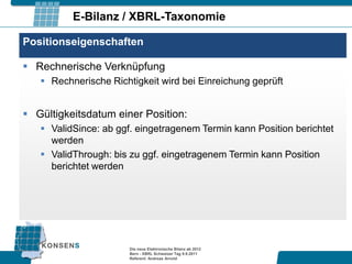 E-Bilanz / XBRL-Taxonomie

Positionseigenschaften

 Rechnerische Verknüpfung
    Rechnerische Richtigkeit wird bei Einreichung geprüft


 Gültigkeitsdatum einer Position:
    ValidSince: ab ggf. eingetragenem Termin kann Position berichtet
     werden
    ValidThrough: bis zu ggf. eingetragenem Termin kann Position
     berichtet werden




                       Die neue Elektronische Bilanz ab 2012
                       Bern - XBRL Schweizer Tag 9.9.2011
                       Referent: Andreas Arnold
 
