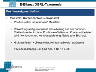 E-Bilanz / XBRL-Taxonomie

Positionseigenschaften

 Mussfeld, Kontennachweis erwünscht
    Position selbst ist „normales“ Mussfeld

    Verwaltungsseitig erwünscht, dass Auszug aus der Summen-
     /Saldenliste der in diese Position einfließenden Konten mitgeliefert
     wird (Kontonummer, Kontobezeichnung, Saldo zum Stichtag).

     „Mussfelder“ + „Mussfelder, Kontennachweis“ erwünscht

     = Mindestumfang i.S.d. § 51 Abs. 4 Nr. 1b EStG




                       Die neue Elektronische Bilanz ab 2012
                       Bern - XBRL Schweizer Tag 9.9.2011
                       Referent: Andreas Arnold
 