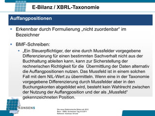 E-Bilanz / XBRL-Taxonomie

Auffangpositionen

 Erkennbar durch Formulierung „nicht zuordenbar“ im
  Bezeichner

 BMF-Schreiben:
    „Ein Steuerpflichtiger, der eine durch Mussfelder vorgegebene
     Differenzierung für einen bestimmten Sachverhalt nicht aus der
     Buchhaltung ableiten kann, kann zur Sicherstellung der
     rechnerischen Richtigkeit für die Übermittlung der Daten alternativ
     die Auffangpositionen nutzen. Das Mussfeld ist in einem solchen
     Fall mit dem NIL-Wert zu übermitteln. Wenn eine in der Taxonomie
     vorgegebene Differenzierung durch Mussfelder aber in den
     Buchungskonten abgebildet wird, besteht kein Wahlrecht zwischen
     der Nutzung der Auffangposition und der als „Mussfeld“
     gekennzeichneten Position.

                       Die neue Elektronische Bilanz ab 2012
                       Bern - XBRL Schweizer Tag 9.9.2011
                       Referent: Andreas Arnold
 