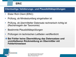 ERiC

Clientseitige Validierungs- und Plausibilitätsprüfungen

 Elster Rich Client (ERiC)
 Prüfung, ob Mindestumfang eingehalten ist
 Prüfung, ob übermittelter Datensatz rechnerisch richtig ist
  (Rechenregeln der Taxonomie)
 Bestimmte Plausibilitätsprüfungen
 Prüfungen im technischen Leitfaden veröffentlicht
 Bei Fehler keine Übermittlung des Datensatzes und
  unmittelbaren Rückmeldung an Übermittler mit
  Fehlerhinweisen



                      Die neue Elektronische Bilanz ab 2012
                      Bern - XBRL Schweizer Tag 9.9.2011
                      Referent: Andreas Arnold
 