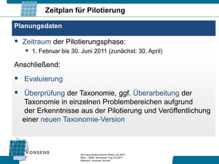 Zeitplan für Pilotierung

Planungsdaten

 Zeitraum der Pilotierungsphase:
    1. Februar bis 30. Juni 2011 (zunächst: 30. April)
Anschließend:
 Evaluierung
 Überprüfung der Taxonomie, ggf. Überarbeitung der
  Taxonomie in einzelnen Problembereichen aufgrund
  der Erkenntnisse aus der Pilotierung und Veröffentlichung
  einer neuen Taxonomie-Version



                        Die neue Elektronische Bilanz ab 2012
                        Bern - XBRL Schweizer Tag 9.9.2011
                        Referent: Andreas Arnold
 