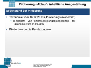 Pilotierung - Ablauf / inhaltliche Ausgestaltung

Gegenstand der Pilotierung

 Taxonomie vom 16.12.2010 („Pilotierungstaxonomie“)
    (entspricht – von Fehlerbeseitigungen abgesehen – der
     Taxonomie vom 31.08.2010)

 Pilotiert wurde die Kerntaxonomie




                      Die neue Elektronische Bilanz ab 2012
                      Bern - XBRL Schweizer Tag 9.9.2011
                      Referent: Andreas Arnold
 