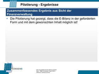 Pilotierung - Ergebnisse
Zusammenfassendes Ergebnis aus Sicht der
Finanzverwaltung
 Die Pilotierung hat gezeigt, dass die E-Bilanz in der geforderten
  Form und mit dem gewünschten Inhalt möglich ist!




                      Die neue Elektronische Bilanz ab 2012
                      Bern - XBRL Schweizer Tag 9.9.2011
                      Referent: Andreas Arnold
 