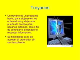 Troyanos Un troyano es un programa hecho para alojarse en los ordenadores y dejar una puerta de acceso para usuarios externos, con el fin de controlar el ordenador o recaudar información. Su finalidades es la de acceder al ordenador sin ser descubierto. 
