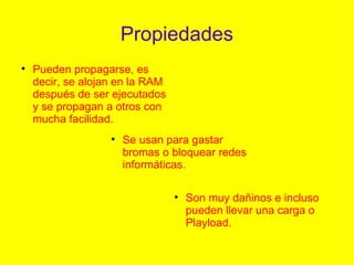 Propiedades Pueden propagarse, es decir, se alojan en la RAM después de ser ejecutados y se propagan a otros con mucha facilidad. Se usan para gastar bromas o bloquear redes informáticas. Son muy dañinos e incluso pueden llevar una carga o Playload. 