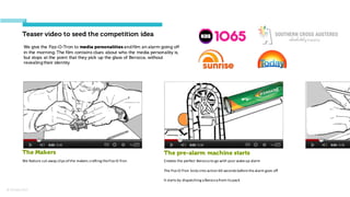 © Orchard 2015
Teaser video to seed the competition idea
The Makers
We	
  feature	
  cut-­‐away	
  clips	
  of	
  the	
  makers	
  crafting	
  the	
  Fizz-­‐O-­‐Tron
The pre-alarm machine starts
Creates	
  the	
  perfect	
  Berocca to	
  go	
  with	
  your	
  wake-­‐up	
  alarm
The	
  Fizz-­‐O-­‐Tron kicks	
  into	
  action	
  60	
  seconds	
  before	
  the	
  alarm	
  goes	
  off
It	
  starts	
  by	
  dispatching	
  a	
  Berocca from	
  its	
  pack
We give the Fizz-O-Tron to media personalities andfilm an alarm going off
in the morning. The film contains clues about who the media personality is,
but stops at the point that they pick up the glass of Berocca, without
revealing their identity
 