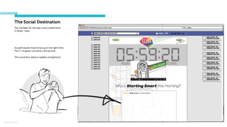 © Orchard 2015
The Social Destination
The	
  live	
  feed	
  for	
  the	
  day	
  is	
  only	
  visible	
  from	
  
5:59am	
  –6am
So	
  participants	
  have	
  to	
  be	
  up	
  at	
  the	
  right	
  time.
The	
  1st to	
  guess	
  correctly	
  is	
  the	
  winner.
This	
  could	
  be	
  a	
  daily	
  or	
  weekly	
  competition.
 