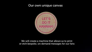 © Orchard 2015
The Idea
Our own unique canvas
We will create a machine that allows us to print
or etch bespoke, on-demand messages for our fans
 