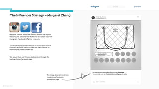 © Orchard 2015
The Influencer Strategy – Margaret Zhang
Margaret	
  creates	
  one	
  of	
  her	
  famous	
  fashion	
  flat	
  layouts	
  
featuring	
  her	
  personalised	
  #LifeGulps and	
  seeds	
  it	
  via	
  her	
  
Instagram,	
  Facebook	
  &	
  Twitter	
  channels	
  
The	
  image	
  description	
  drives	
  
towards	
  our	
  Facebook	
  
promotion	
  page
This	
  allows	
  us	
  to	
  have	
  a	
  presence	
  on	
  other	
  social	
  media	
  
channels,	
  without	
  having	
  to	
  have	
  our	
  own	
  channel	
  to	
  
monitor	
  and	
  create	
  content	
  for
We	
  would	
  then	
  pull	
  this	
  curated	
  content	
  through	
  the	
  
hashtag,	
  to	
  our	
  Facebook	
  page
 