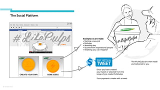 © Orchard 2015
The Social Platform
Once you have created
your tweet or selected from the
range of pre-made #LifeGulps
Your payment is made with a tweet
The #LifeGulps are then made
and delivered to you
Examples or pre-made:
• Starting a new job
• Birthday
• Wedding day
• Quotes from inspirational people
• Anything you can imagine!
 