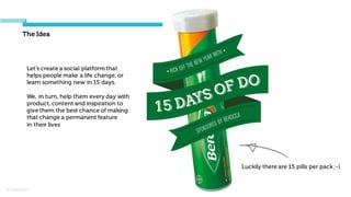© Orchard 2015
The Idea
Luckily there are 15 pills per pack ;-)
Let's create a social platform that
helps people make a life change, or
learn something new in 15 days.
We, in turn, help them every day with
product, content and inspiration to
give them the best chance of making
that change a permanent feature
in their lives
 