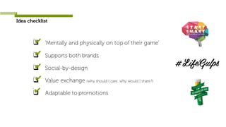 Idea checklist
❑ ‘Mentally and physically on top of their game’
❑ Supports both brands
❑ Social-by-design
❑ Value exchange (why should I care, why would I share?)
❑ Adaptable to promotions
‘✔
‘✔
‘✔
‘✔
‘✔
 