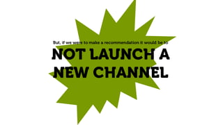 But, if we were to make a recommendation it would be to
NOT LAUNCH A
NEW CHANNEL
 